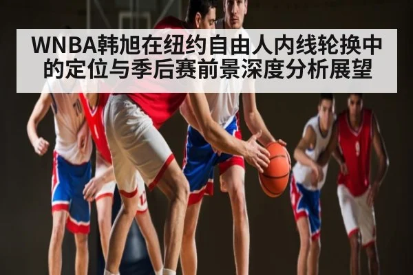 WNBA韩旭在纽约自由人内线轮换中的定位与季后赛前景深度分析展望